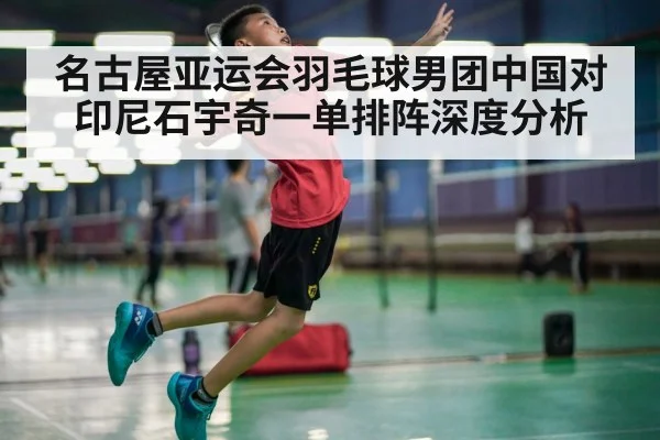 名古屋亚运会羽毛球男团中国对印尼石宇奇一单排阵深度分析