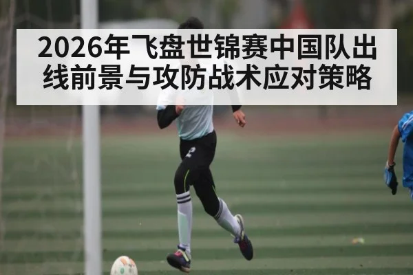 2026年飞盘世锦赛中国队出线前景与攻防战术应对策略 | hth